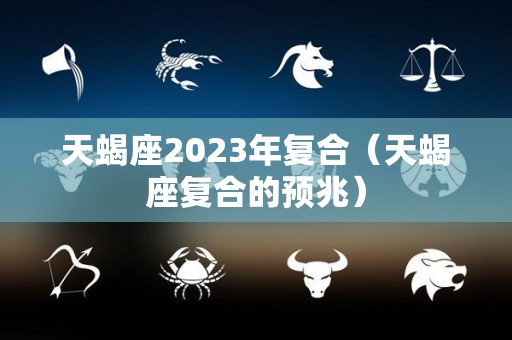 天蝎座2023年复合（天蝎座复合的预兆）