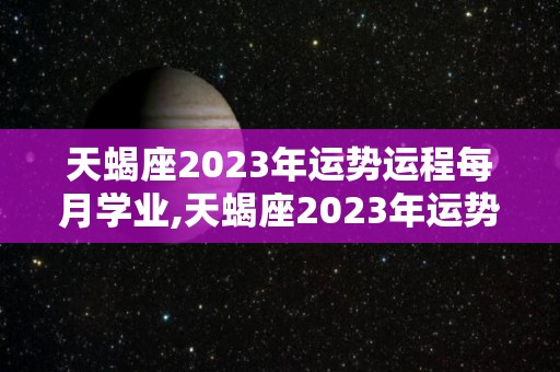 天蝎座2023年运势运程每月学业,天蝎座2023年运势运程每月学习
