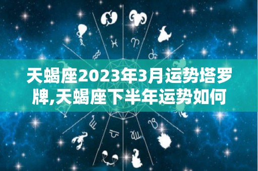 天蝎座2023年3月运势塔罗牌,天蝎座下半年运势如何？
