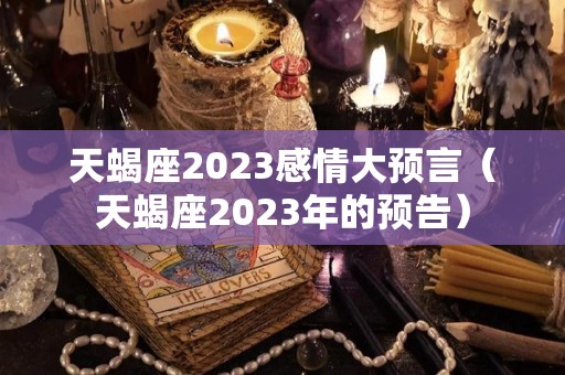 天蝎座2023感情大预言（天蝎座2023年的预告）