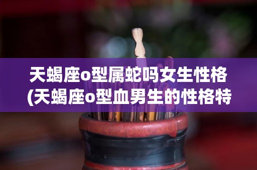 天蝎座o型属蛇吗女生性格(天蝎座o型血男生的性格特点是什么)