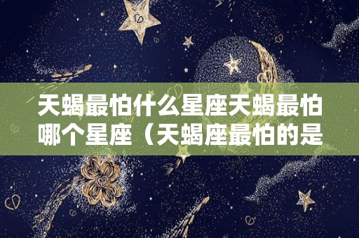 天蝎最怕什么星座天蝎最怕哪个星座（天蝎座最怕的是什么动物）