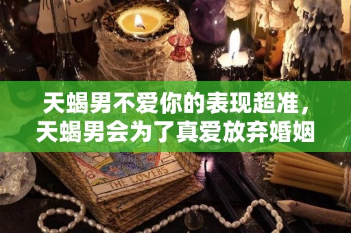 天蝎男不爱你的表现超准，天蝎男会为了真爱放弃婚姻吗