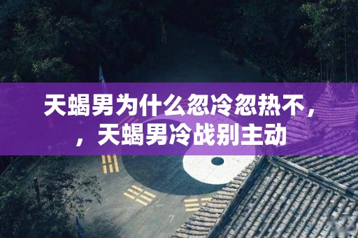 天蝎男为什么忽冷忽热不，，天蝎男冷战别主动