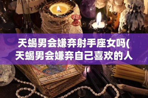 天蝎男会嫌弃射手座女吗(天蝎男会嫌弃自己喜欢的人吗?)