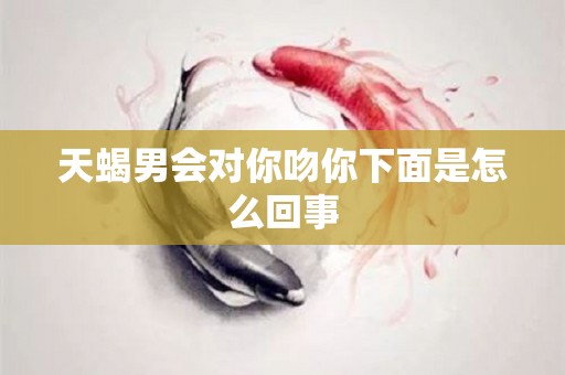 天蝎男会对你吻你下面是怎么回事