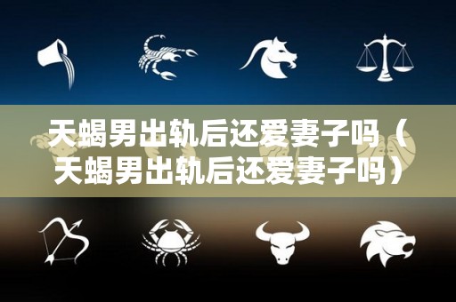天蝎男出轨后还爱妻子吗（天蝎男出轨后还爱妻子吗）
