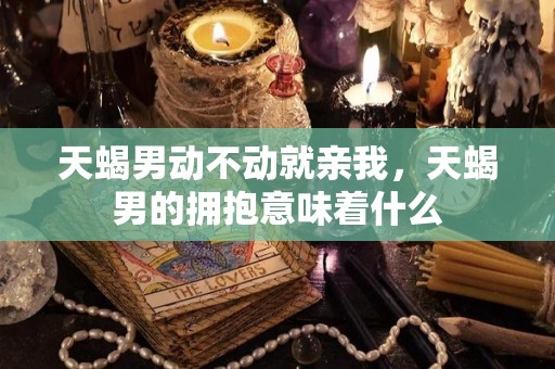 天蝎男动不动就亲我，天蝎男的拥抱意味着什么
