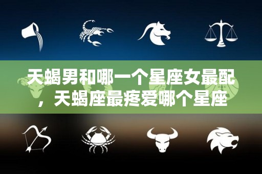 天蝎男和哪一个星座女最配，天蝎座最疼爱哪个星座
