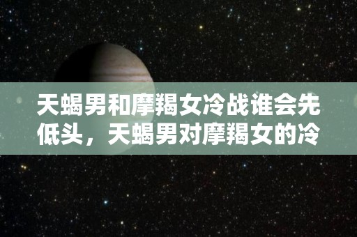 天蝎男和摩羯女冷战谁会先低头，天蝎男对摩羯女的冷淡