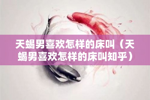 天蝎男喜欢怎样的床叫（天蝎男喜欢怎样的床叫知乎）