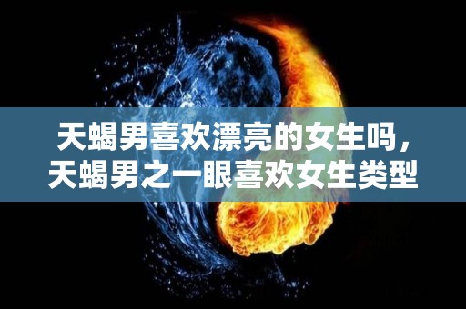 天蝎男喜欢漂亮的女生吗，天蝎男之一眼喜欢女生类型