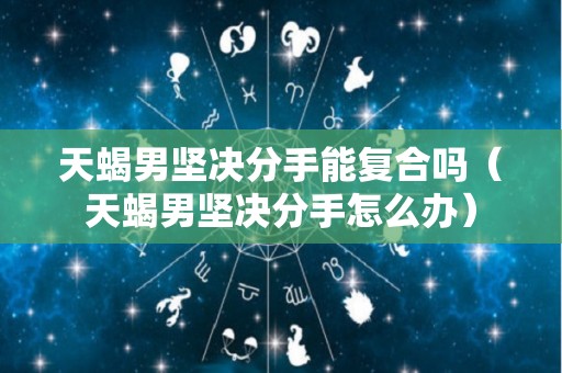 天蝎男坚决分手能复合吗（天蝎男坚决分手怎么办）
