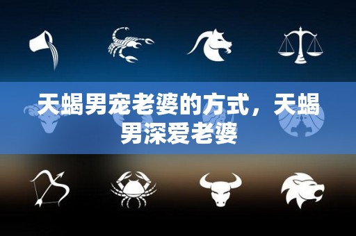 天蝎男宠老婆的方式，天蝎男深爱老婆