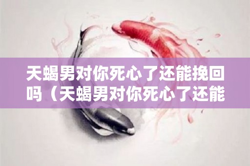 天蝎男对你死心了还能挽回吗（天蝎男对你死心了还能挽回吗为什么）