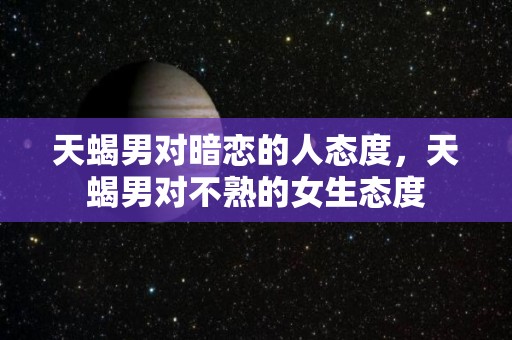 天蝎男对暗恋的人态度，天蝎男对不熟的女生态度