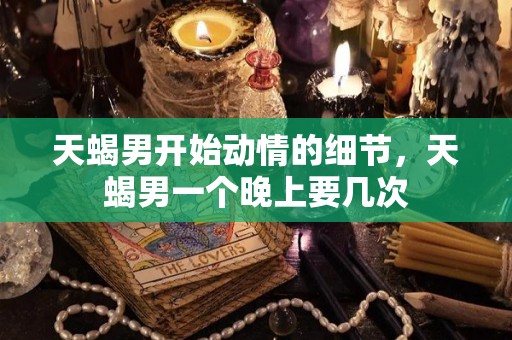 天蝎男开始动情的细节，天蝎男一个晚上要几次
