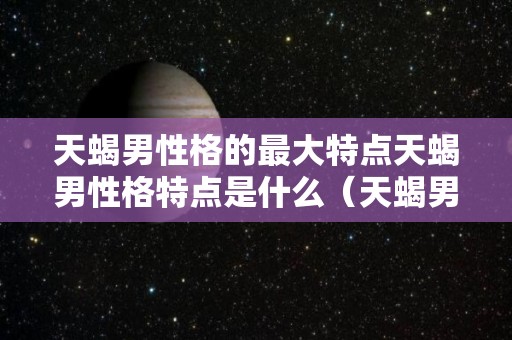 天蝎男性格的最大特点天蝎男性格特点是什么（天蝎男性格深度分析）