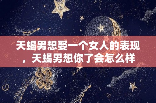 天蝎男想娶一个女人的表现，天蝎男想你了会怎么样