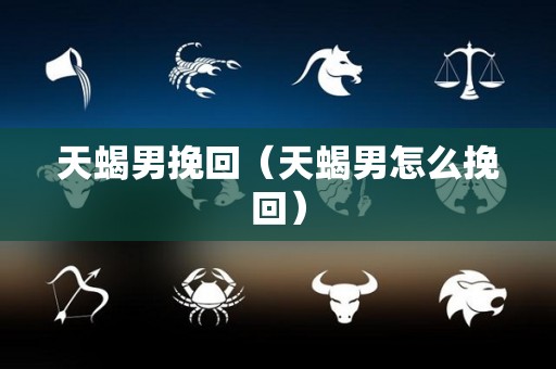天蝎男挽回（天蝎男怎么挽回）