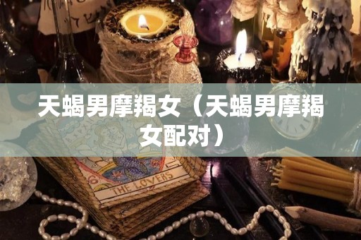 天蝎男摩羯女（天蝎男摩羯女配对）