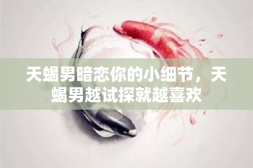 天蝎男暗恋你的小细节，天蝎男越试探就越喜欢