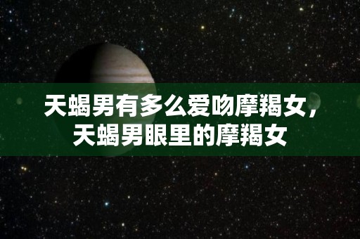 天蝎男有多么爱吻摩羯女，天蝎男眼里的摩羯女