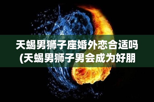 天蝎男狮子座婚外恋合适吗(天蝎男狮子男会成为好朋友吗)