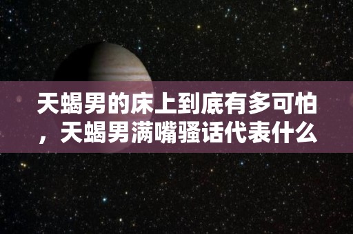 天蝎男的床上到底有多可怕，天蝎男满嘴骚话代表什么