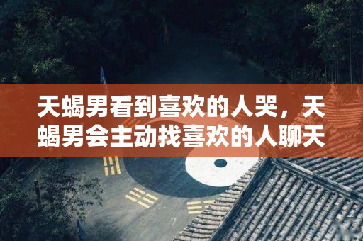 天蝎男看到喜欢的人哭，天蝎男会主动找喜欢的人聊天吗