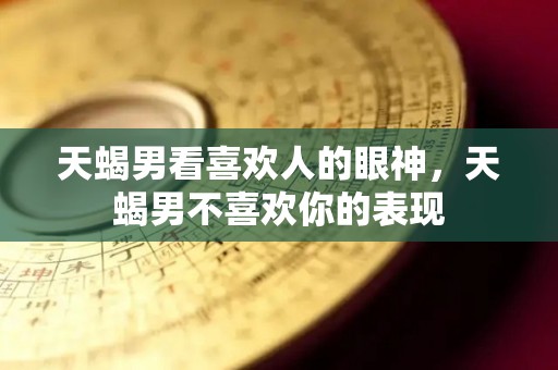 天蝎男看喜欢人的眼神，天蝎男不喜欢你的表现