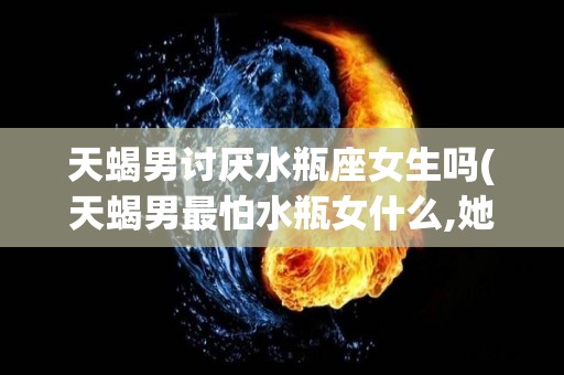 天蝎男讨厌水瓶座女生吗(天蝎男最怕水瓶女什么,她们的冷漠无人能及)