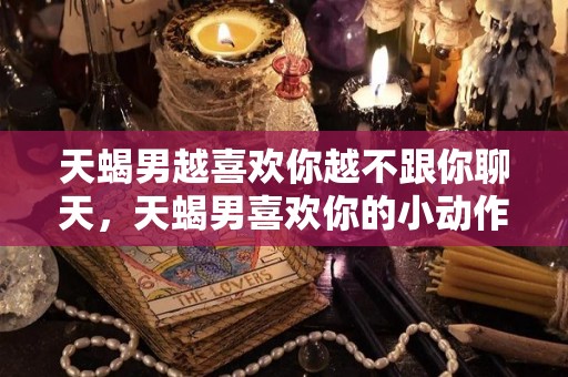 天蝎男越喜欢你越不跟你聊天，天蝎男喜欢你的小动作