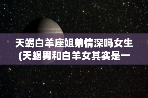 天蝎白羊座姐弟情深吗女生(天蝎男和白羊女其实是一样的)
