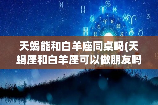天蝎能和白羊座同桌吗(天蝎座和白羊座可以做朋友吗)