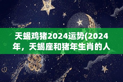 天蝎鸡猪2024运势(2024年，天蝎座和猪年生肖的人运势展望)