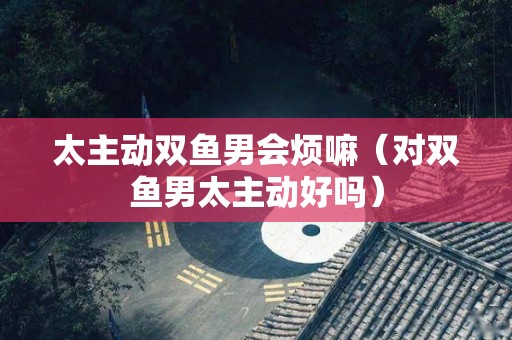 太主动双鱼男会烦嘛（对双鱼男太主动好吗）