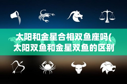 太阳和金星合相双鱼座吗(太阳双鱼和金星双鱼的区别)