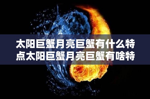 太阳巨蟹月亮巨蟹有什么特点太阳巨蟹月亮巨蟹有啥特点（太阳巨蟹月亮巨蟹区别）