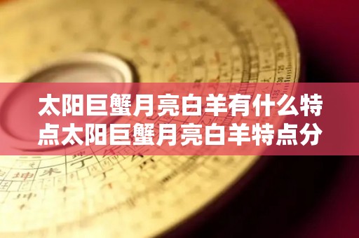 太阳巨蟹月亮白羊有什么特点太阳巨蟹月亮白羊特点分析（太阳星座巨蟹座月亮星座白羊座）