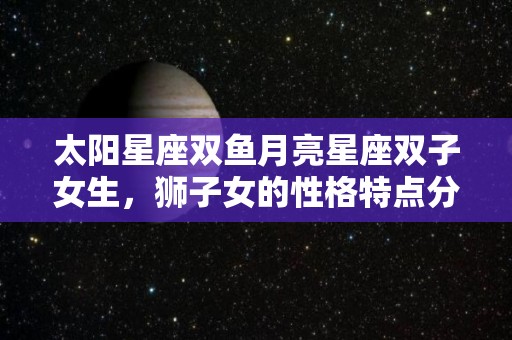 太阳星座双鱼月亮星座双子女生，狮子女的性格特点分析（太阳星座双鱼 月亮星座狮子）