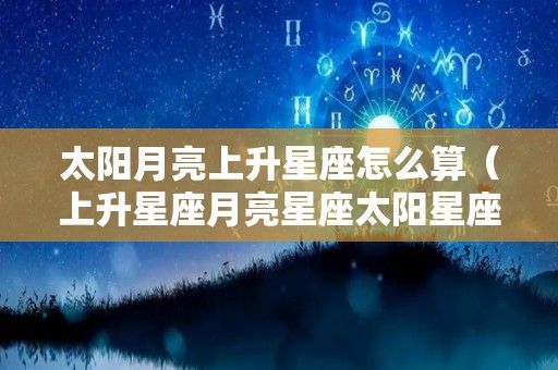 太阳月亮上升星座怎么算（上升星座月亮星座太阳星座怎么算）