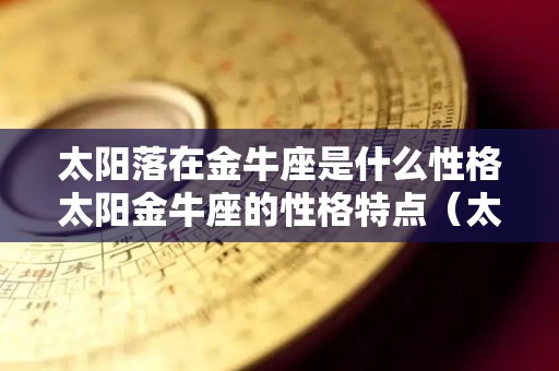 太阳落在金牛座是什么性格太阳金牛座的性格特点（太阳落在金牛座第一宫）