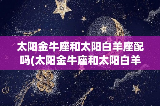 太阳金牛座和太阳白羊座配吗(太阳金牛座和太阳白羊座配吗女生)