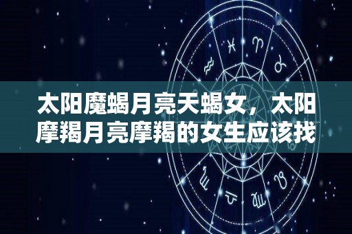 太阳魔蝎月亮天蝎女，太阳摩羯月亮摩羯的女生应该找什么样的对象的简单介绍