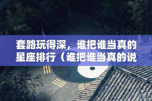 套路玩得深，谁把谁当真的星座排行（谁把谁当真的说说）