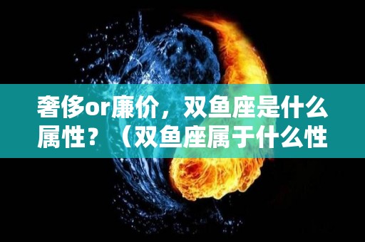 奢侈or廉价，双鱼座是什么属性？（双鱼座属于什么性格的人）