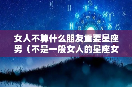 女人不算什么朋友重要星座男（不是一般女人的星座女）