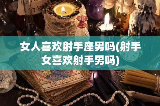 女人喜欢射手座男吗(射手女喜欢射手男吗)