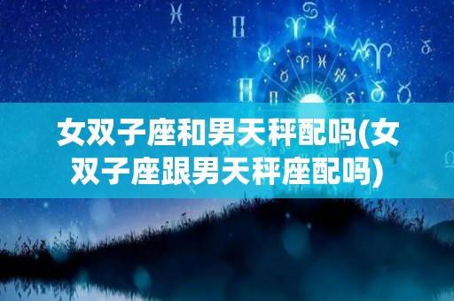 女双子座和男天秤配吗(女双子座跟男天秤座配吗)